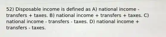 52) Disposable income is defined as A) national income - transfers + taxes. B) national income + transfers + taxes. C) national income - transfers - taxes. D) national income + transfers - taxes.