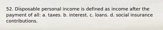 52. Disposable personal income is defined as income after the payment of all: a. taxes. b. interest. c. loans. d. social insurance contributions.