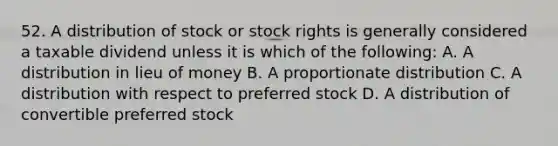 52. A distribution of stock or stock rights is generally considered a taxable dividend unless it is which of the following: A. A distribution in lieu of money B. A proportionate distribution C. A distribution with respect to <a href='https://www.questionai.com/knowledge/knMe8J8s7L-preferred-stock' class='anchor-knowledge'>preferred stock</a> D. A distribution of convertible preferred stock