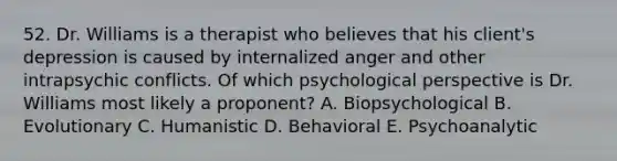 52. Dr. Williams is a therapist who believes that his client's depression is caused by internalized anger and other intrapsychic conflicts. Of which psychological perspective is Dr. Williams most likely a proponent? A. Biopsychological B. Evolutionary C. Humanistic D. Behavioral E. Psychoanalytic