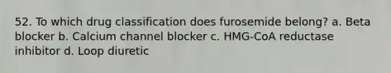 52. To which drug classification does furosemide belong? a. Beta blocker b. Calcium channel blocker c. HMG-CoA reductase inhibitor d. Loop diuretic