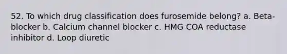 52. To which drug classification does furosemide belong? a. Beta-blocker b. Calcium channel blocker c. HMG COA reductase inhibitor d. Loop diuretic