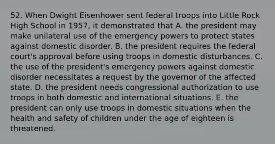 52. When Dwight Eisenhower sent federal troops into Little Rock High School in 1957, it demonstrated that A. the president may make unilateral use of the emergency powers to protect states against domestic disorder. B. the president requires the federal court's approval before using troops in domestic disturbances. C. the use of the president's emergency powers against domestic disorder necessitates a request by the governor of the affected state. D. the president needs congressional authorization to use troops in both domestic and international situations. E. the president can only use troops in domestic situations when the health and safety of children under the age of eighteen is threatened.