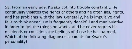 52. From an early age, Kwaku got into trouble constantly. He continually violates the rights of others and he often lies, fights, and has problems with the law. Generally, he is impulsive and fails to think ahead. He is frequently deceitful and manipulative in order to get the things he wants, and he never regrets his misdeeds or considers the feelings of those he has harmed. Which of the following diagnoses accounts for Kwaku's personality?