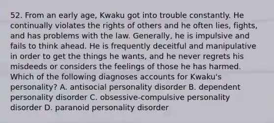 52. From an early age, Kwaku got into trouble constantly. He continually violates the rights of others and he often lies, fights, and has problems with the law. Generally, he is impulsive and fails to think ahead. He is frequently deceitful and manipulative in order to get the things he wants, and he never regrets his misdeeds or considers the feelings of those he has harmed. Which of the following diagnoses accounts for Kwaku's personality? A. antisocial personality disorder B. dependent personality disorder C. obsessive-compulsive personality disorder D. paranoid personality disorder