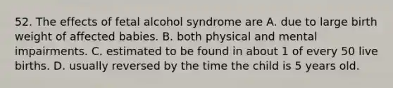 52. The effects of fetal alcohol syndrome are A. due to large birth weight of affected babies. B. both physical and mental impairments. C. estimated to be found in about 1 of every 50 live births. D. usually reversed by the time the child is 5 years old.