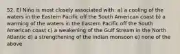 52. El Niño is most closely associated with: a) a cooling of the waters in the Eastern Pacific off the South American coast b) a warming of the waters in the Eastern Pacific off the South American coast c) a weakening of the Gulf Stream in the North Atlantic d) a strengthening of the Indian monsoon e) none of the above