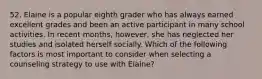 52. Elaine is a popular eighth grader who has always earned excellent grades and been an active participant in many school activities. In recent months, however, she has neglected her studies and isolated herself socially. Which of the following factors is most important to consider when selecting a counseling strategy to use with Elaine?