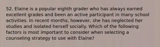 52. Elaine is a popular eighth grader who has always earned excellent grades and been an active participant in many school activities. In recent months, however, she has neglected her studies and isolated herself socially. Which of the following factors is most important to consider when selecting a counseling strategy to use with Elaine?