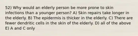 52) Why would an elderly person be more prone to skin infections than a younger person? A) Skin repairs take longer in the elderly. B) The epidermis is thicker in the elderly. C) There are fewer dendritic cells in the skin of the elderly. D) all of the above E) A and C only