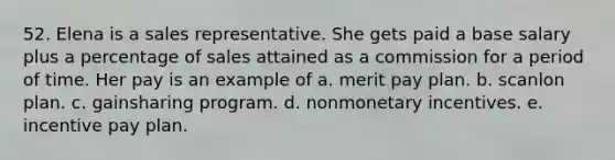 52. Elena is a sales representative. She gets paid a base salary plus a percentage of sales attained as a commission for a period of time. Her pay is an example of a. merit pay plan. b. scanlon plan. c. gainsharing program. d. nonmonetary incentives. e. incentive pay plan.