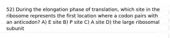 52) During the elongation phase of translation, which site in the ribosome represents the first location where a codon pairs with an anticodon? A) E site B) P site C) A site D) the large ribosomal subunit