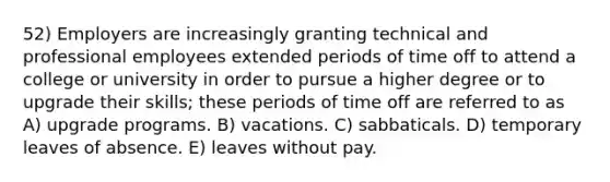 52) Employers are increasingly granting technical and professional employees extended periods of time off to attend a college or university in order to pursue a higher degree or to upgrade their skills; these periods of time off are referred to as A) upgrade programs. B) vacations. C) sabbaticals. D) temporary leaves of absence. E) leaves without pay.