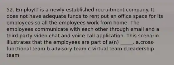 52. EmployIT is a newly established recruitment company. It does not have adequate funds to rent out an office space for its employees so all the employees work from home. The employees communicate with each other through email and a third party video chat and voice call application. This scenario illustrates that the employees are part of a(n) _____. a.cross-functional team b.advisory team c.virtual team d.leadership team