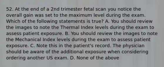 52. At the end of a 2nd trimester fetal scan you notice the overall gain was set to the maximum level during the exam. Which of the following statements is true? A. You should review the images to note the Thermal Index levels during the exam to assess patient exposure. B. You should review the images to note the Mechanical Index levels during the exam to assess patient exposure. C. Note this in the patient's record. The physician should be aware of the additional exposure when considering ordering another US exam. D. None of the above