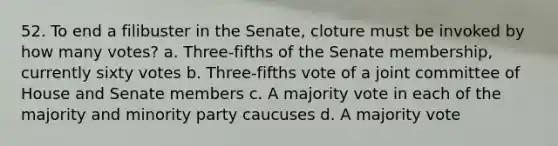 52. To end a filibuster in the Senate, cloture must be invoked by how many votes? a. Three-fifths of the Senate membership, currently sixty votes b. Three-fifths vote of a joint committee of House and Senate members c. A majority vote in each of the majority and minority party caucuses d. A majority vote