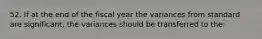 52. If at the end of the fiscal year the variances from standard are significant, the variances should be transferred to the: