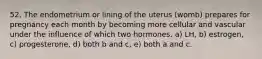 52. The endometrium or lining of the uterus (womb) prepares for pregnancy each month by becoming more cellular and vascular under the influence of which two hormones. a) LH, b) estrogen, c) progesterone, d) both b and c, e) both a and c.