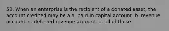 52. When an enterprise is the recipient of a donated asset, the account credited may be a a. paid-in capital account. b. revenue account. c. deferred revenue account. d. all of these