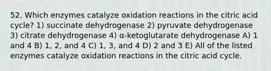 52. Which enzymes catalyze oxidation reactions in the citric acid cycle? 1) succinate dehydrogenase 2) pyruvate dehydrogenase 3) citrate dehydrogenase 4) α-ketoglutarate dehydrogenase A) 1 and 4 B) 1, 2, and 4 C) 1, 3, and 4 D) 2 and 3 E) All of the listed enzymes catalyze oxidation reactions in the citric acid cycle.