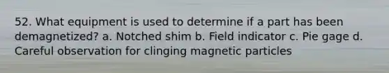 52. What equipment is used to determine if a part has been demagnetized? a. Notched shim b. Field indicator c. Pie gage d. Careful observation for clinging magnetic particles