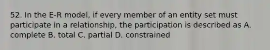 52. In the E-R model, if every member of an entity set must participate in a relationship, the participation is described as A. complete B. total C. partial D. constrained