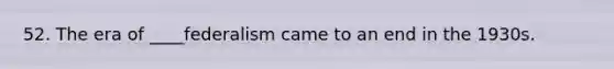 52. The era of ____federalism came to an end in the 1930s.