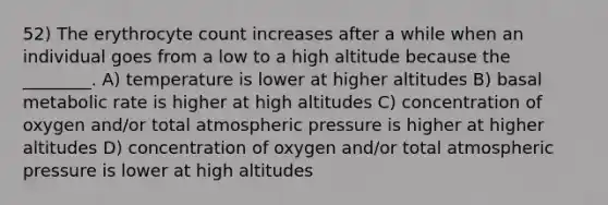 52) The erythrocyte count increases after a while when an individual goes from a low to a high altitude because the ________. A) temperature is lower at higher altitudes B) basal metabolic rate is higher at high altitudes C) concentration of oxygen and/or total atmospheric pressure is higher at higher altitudes D) concentration of oxygen and/or total atmospheric pressure is lower at high altitudes