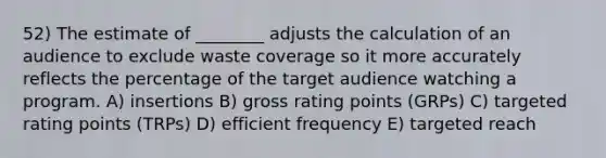 52) The estimate of ________ adjusts the calculation of an audience to exclude waste coverage so it more accurately reflects the percentage of the target audience watching a program. A) insertions B) gross rating points (GRPs) C) targeted rating points (TRPs) D) efficient frequency E) targeted reach