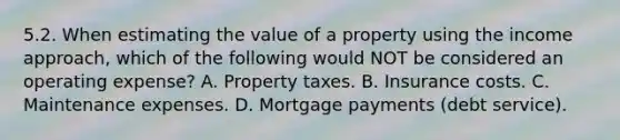 5.2. When estimating the value of a property using the income approach, which of the following would NOT be considered an operating expense? A. Property taxes. B. Insurance costs. C. Maintenance expenses. D. Mortgage payments (debt service).