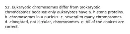 52. Eukaryotic chromosomes differ from prokaryotic chromosomes because only eukaryotes have a. histone proteins. b. chromosomes in a nucleus. c. several to many chromosomes. d. elongated, not circular, chromosomes. e. All of the choices are correct.