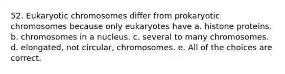 52. Eukaryotic chromosomes differ from prokaryotic chromosomes because only eukaryotes have a. histone proteins. b. chromosomes in a nucleus. c. several to many chromosomes. d. elongated, not circular, chromosomes. e. All of the choices are correct.