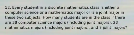 52. Every student in a discrete mathematics class is either a computer science or a mathematics major or is a joint major in these two subjects. How many students are in the class if there are 38 computer science majors (including joint majors), 23 mathematics majors (including joint majors), and 7 joint majors?