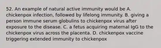 52. An example of natural active immunity would be A. chickenpox infection, followed by lifelong immunity. B. giving a person immune serum globulins to chickenpox virus after exposure to the disease. C. a fetus acquiring maternal IgG to the chickenpox virus across the placenta. D. chickenpox vaccine triggering extended immunity to chickenpox