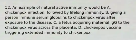 52. An example of natural active immunity would be A. chickenpox infection, followed by lifelong immunity. B. giving a person immune serum globulins to chickenpox virus after exposure to the disease. C. a fetus acquiring maternal IgG to the chickenpox virus across the placenta. D. chickenpox vaccine triggering extended immunity to chickenpox.