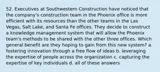 52. Executives at Southwestern Construction have noticed that the company's construction team in the Phoenix office is more efficient with its resources than the other teams in the Las Vegas, Salt Lake, and Santa Fe offices. They decide to construct a knowledge management system that will allow the Phoenix team's methods to be shared with the other three offices. Which general benefit are they hoping to gain from this new system? a. fostering innovation through a free flow of ideas b. leveraging the expertise of people across the organization c. capturing the expertise of key individuals d. all of these answers