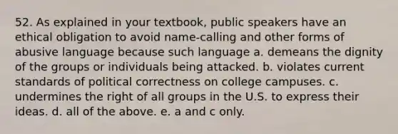 52. As explained in your textbook, public speakers have an ethical obligation to avoid name-calling and other forms of abusive language because such language a. demeans the dignity of the groups or individuals being attacked. b. violates current standards of political correctness on college campuses. c. undermines the right of all groups in the U.S. to express their ideas. d. all of the above. e. a and c only.