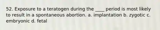 52. Exposure to a teratogen during the ____ period is most likely to result in a spontaneous abortion. a. implantation b. zygotic c. embryonic d. fetal