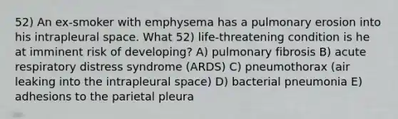 52) An ex-smoker with emphysema has a pulmonary erosion into his intrapleural space. What 52) life-threatening condition is he at imminent risk of developing? A) pulmonary fibrosis B) acute respiratory distress syndrome (ARDS) C) pneumothorax (air leaking into the intrapleural space) D) bacterial pneumonia E) adhesions to the parietal pleura