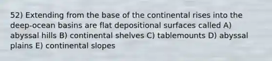 52) Extending from the base of the continental rises into the deep-ocean basins are flat depositional surfaces called A) abyssal hills B) continental shelves C) tablemounts D) abyssal plains E) continental slopes