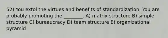 52) You extol the virtues and benefits of standardization. You are probably promoting the ________. A) matrix structure B) simple structure C) bureaucracy D) team structure E) organizational pyramid