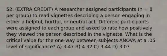 52. (EXTRA CREDIT) A researcher assigned participants (n = 8 per group) to read vignettes describing a person engaging in either a helpful, hurtful, or neutral act. Different participants were assigned to each group and asked to rate how positively they viewed the person described in the vignette. What is the critical value for the one-way between-subjects ANOVA at a .05 level of significance? A) 3.47 B) 4.32 C) 3.44 D) 3.07