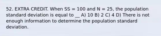 52. EXTRA CREDIT. When SS = 100 and N = 25, the population standard deviation is equal to __ A) 10 B) 2 C) 4 D) There is not enough information to determine the population standard deviation.