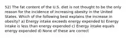 52) The fat content of the U.S. diet is not thought to be the only reason for the incidence of increasing obesity in the United States. Which of the following best explains the increase in obesity? a) Energy intake exceeds energy expended b) Energy intake is less than energy expended c) Energy intake equals energy expended d) None of these are correct