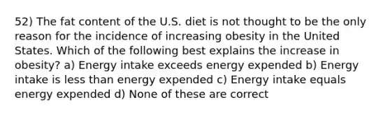 52) The fat content of the U.S. diet is not thought to be the only reason for the incidence of increasing obesity in the United States. Which of the following best explains the increase in obesity? a) Energy intake exceeds energy expended b) Energy intake is less than energy expended c) Energy intake equals energy expended d) None of these are correct