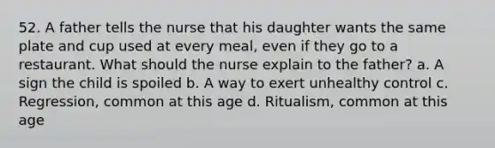 52. A father tells the nurse that his daughter wants the same plate and cup used at every meal, even if they go to a restaurant. What should the nurse explain to the father? a. A sign the child is spoiled b. A way to exert unhealthy control c. Regression, common at this age d. Ritualism, common at this age