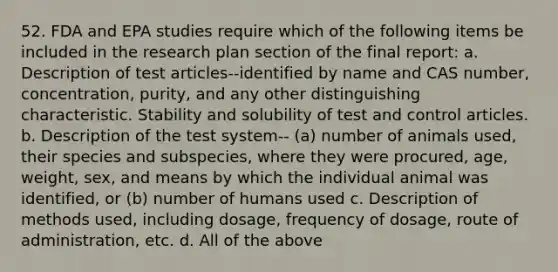 52. FDA and EPA studies require which of the following items be included in the research plan section of the final report: a. Description of test articles--identified by name and CAS number, concentration, purity, and any other distinguishing characteristic. Stability and solubility of test and control articles. b. Description of the test system-- (a) number of animals used, their species and subspecies, where they were procured, age, weight, sex, and means by which the individual animal was identified, or (b) number of humans used c. Description of methods used, including dosage, frequency of dosage, route of administration, etc. d. All of the above