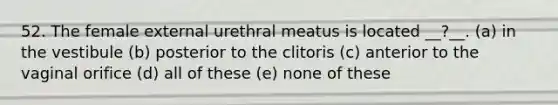 52. The female external urethral meatus is located __?__. (a) in the vestibule (b) posterior to the clitoris (c) anterior to the vaginal orifice (d) all of these (e) none of these