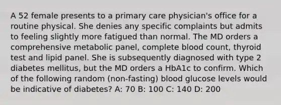 A 52 female presents to a primary care physician's office for a routine physical. She denies any specific complaints but admits to feeling slightly more fatigued than normal. The MD orders a comprehensive metabolic panel, complete blood count, thyroid test and lipid panel. She is subsequently diagnosed with type 2 diabetes mellitus, but the MD orders a HbA1c to confirm. Which of the following random (non-fasting) blood glucose levels would be indicative of diabetes? A: 70 B: 100 C: 140 D: 200