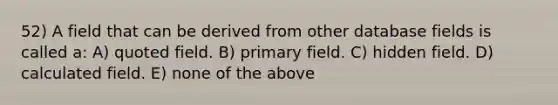 52) A field that can be derived from other database fields is called a: A) quoted field. B) primary field. C) hidden field. D) calculated field. E) none of the above